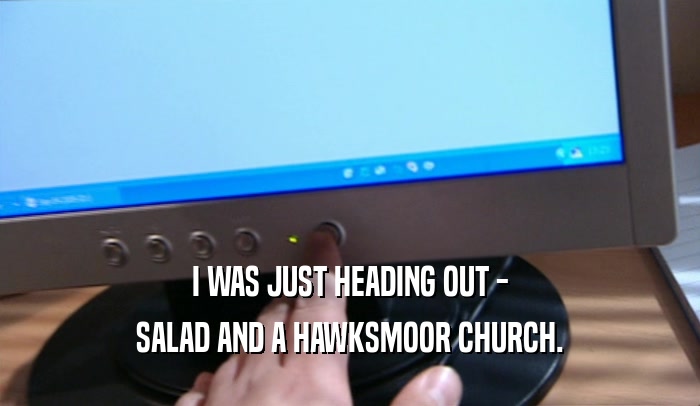 I WAS JUST HEADING OUT - SALAD AND A HAWKSMOOR CHURCH. 