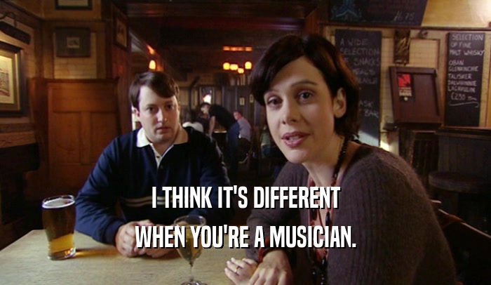 I THINK IT'S DIFFERENT WHEN YOU'RE A MUSICIAN. 