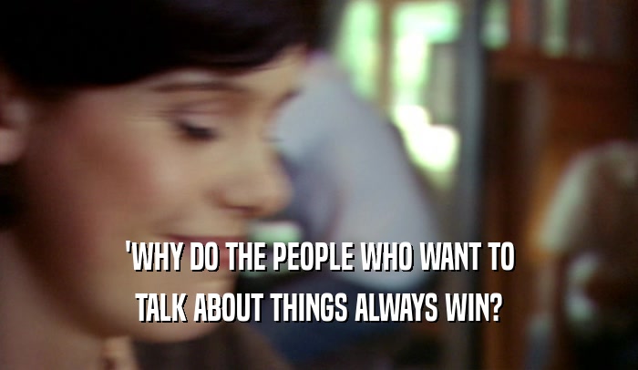 'WHY DO THE PEOPLE WHO WANT TO TALK ABOUT THINGS ALWAYS WIN? 