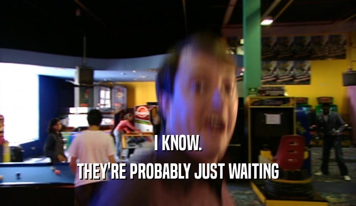 I KNOW. THEY'RE PROBABLY JUST WAITING 
