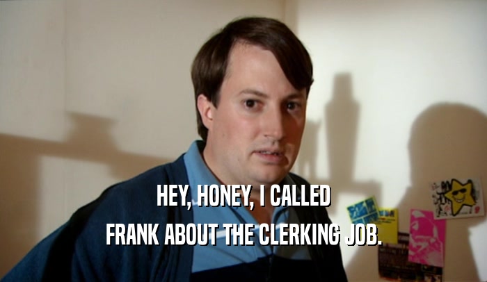 HEY, HONEY, I CALLED FRANK ABOUT THE CLERKING JOB. 