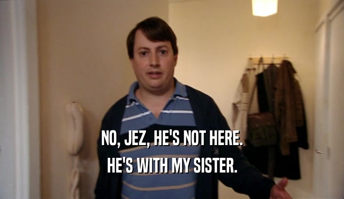 NO, JEZ, HE'S NOT HERE. HE'S WITH MY SISTER. 