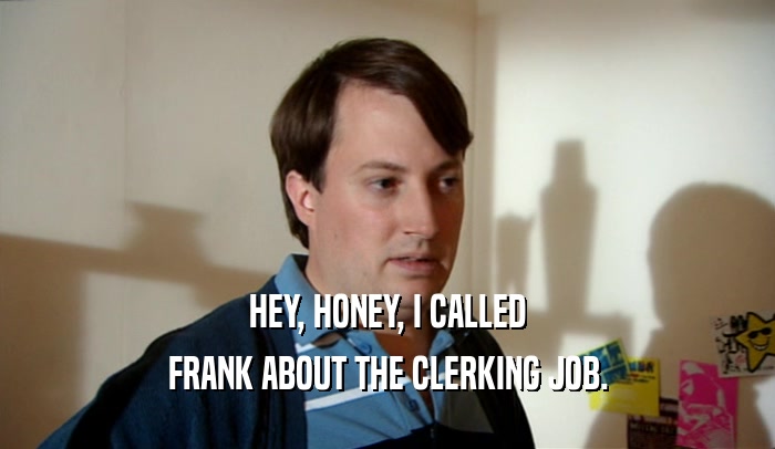 HEY, HONEY, I CALLED FRANK ABOUT THE CLERKING JOB. 