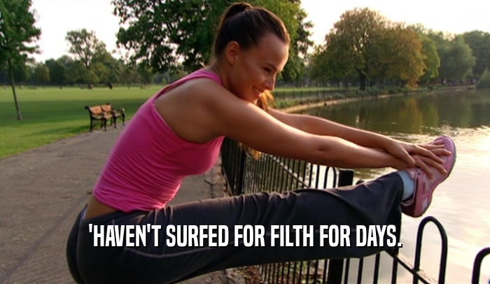 'HAVEN'T SURFED FOR FILTH FOR DAYS.  