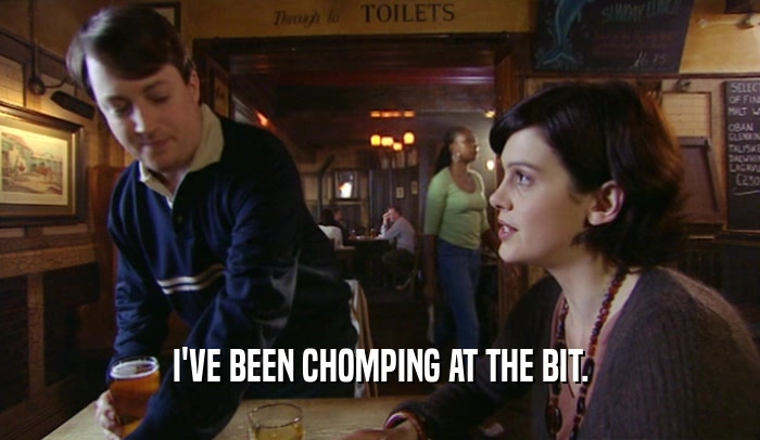 I'VE BEEN CHOMPING AT THE BIT.  