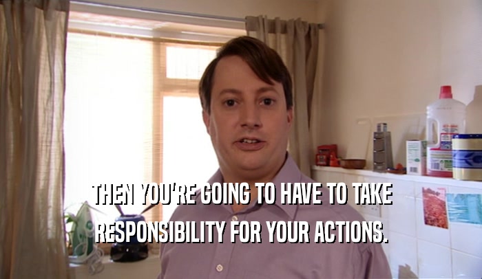 THEN YOU'RE GOING TO HAVE TO TAKE
 RESPONSIBILITY FOR YOUR ACTIONS.
 