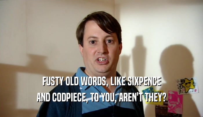 FUSTY OLD WORDS, LIKE SIXPENCE AND CODPIECE, TO YOU, AREN'T THEY? 