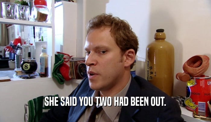 SHE SAID YOU TWO HAD BEEN OUT.  
