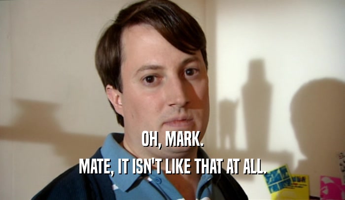 OH, MARK. MATE, IT ISN'T LIKE THAT AT ALL. 