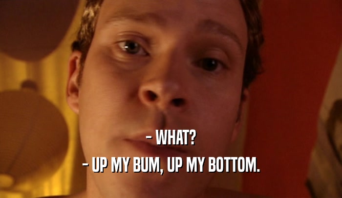 - WHAT?
 - UP MY BUM, UP MY BOTTOM.
 