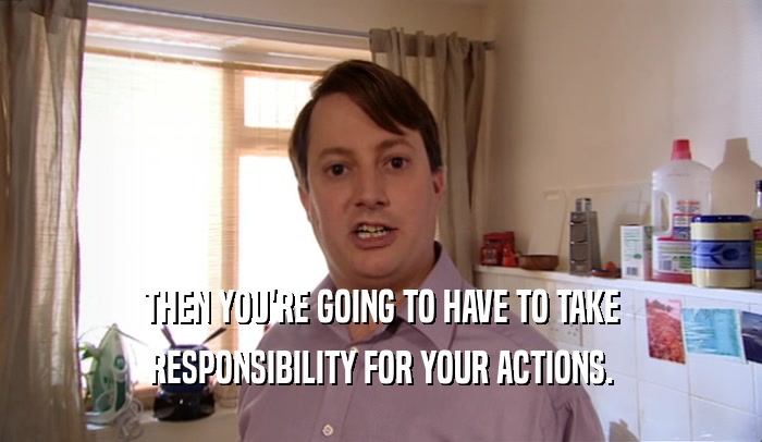 THEN YOU'RE GOING TO HAVE TO TAKE
 RESPONSIBILITY FOR YOUR ACTIONS.
 