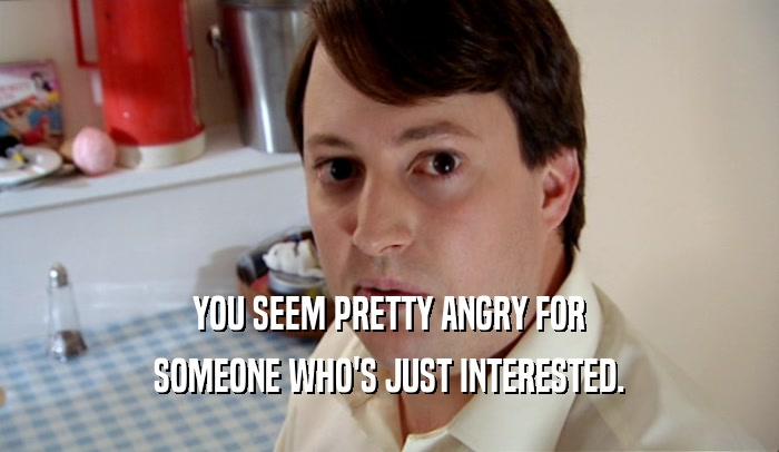YOU SEEM PRETTY ANGRY FOR SOMEONE WHO'S JUST INTERESTED. 