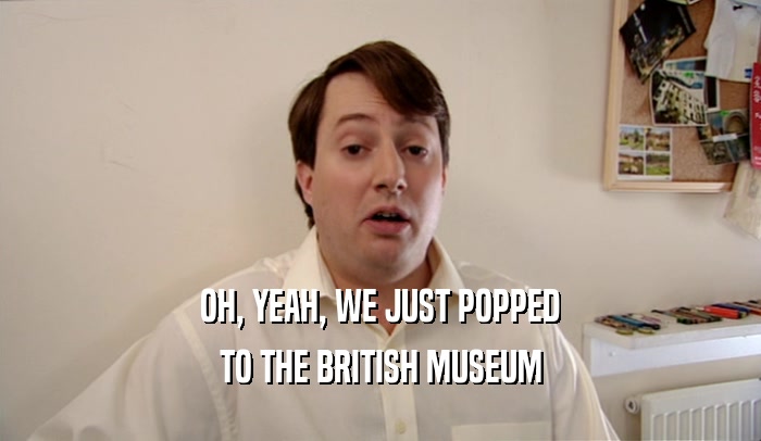OH, YEAH, WE JUST POPPED TO THE BRITISH MUSEUM 