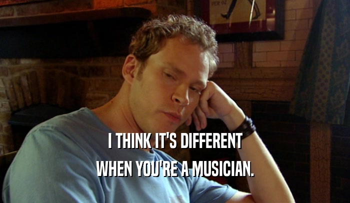 I THINK IT'S DIFFERENT WHEN YOU'RE A MUSICIAN. 