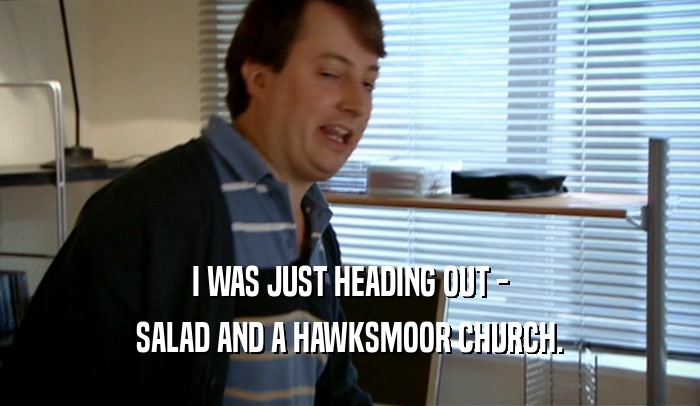 I WAS JUST HEADING OUT - SALAD AND A HAWKSMOOR CHURCH. 