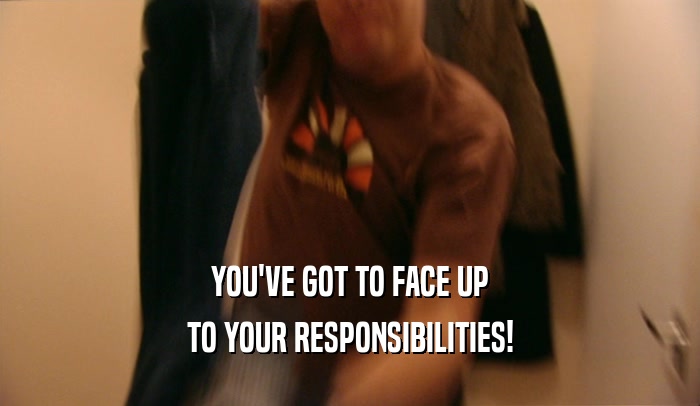 YOU'VE GOT TO FACE UP
 TO YOUR RESPONSIBILITIES!
 