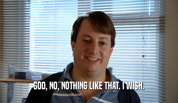 GOD, NO, NOTHING LIKE THAT. I WISH.  
