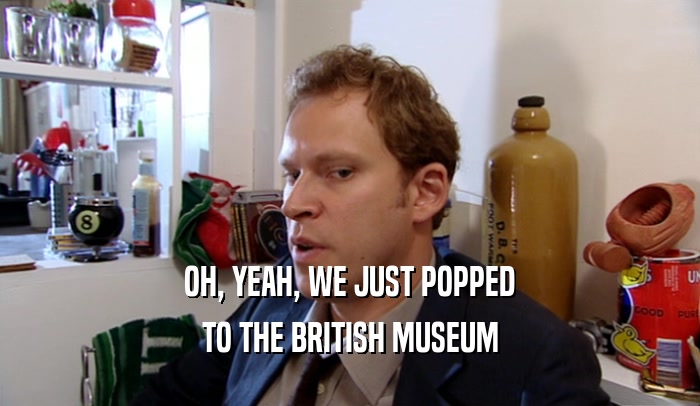 OH, YEAH, WE JUST POPPED TO THE BRITISH MUSEUM 