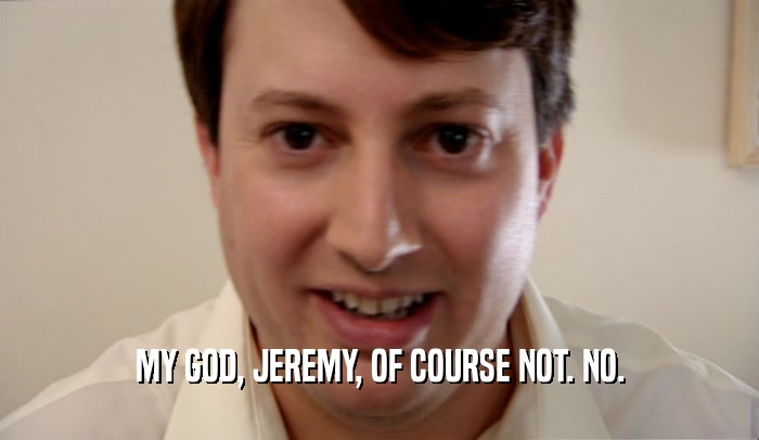 MY GOD, JEREMY, OF COURSE NOT. NO.  