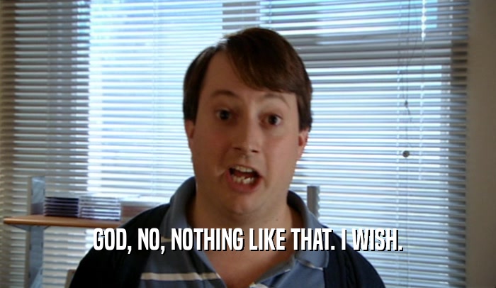 GOD, NO, NOTHING LIKE THAT. I WISH.  