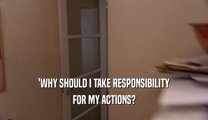 'WHY SHOULD I TAKE RESPONSIBILITY
 FOR MY ACTIONS?
 