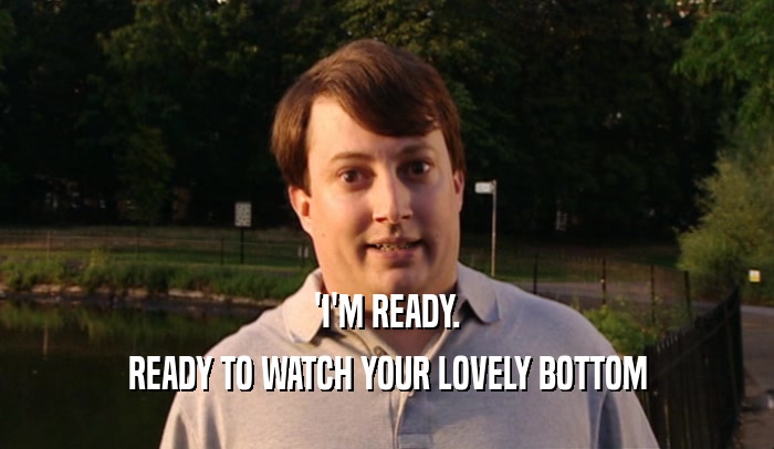 'I'M READY. READY TO WATCH YOUR LOVELY BOTTOM 