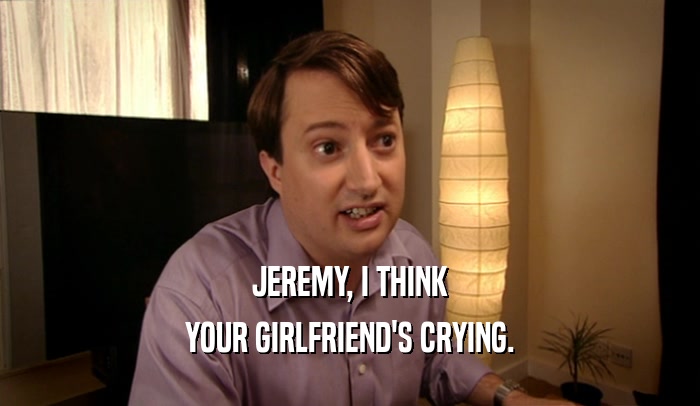 JEREMY, I THINK
 YOUR GIRLFRIEND'S CRYING.
 
