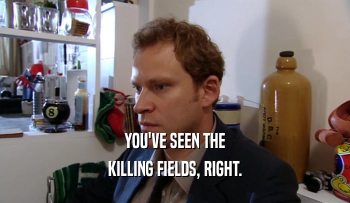 YOU'VE SEEN THE KILLING FIELDS, RIGHT. 