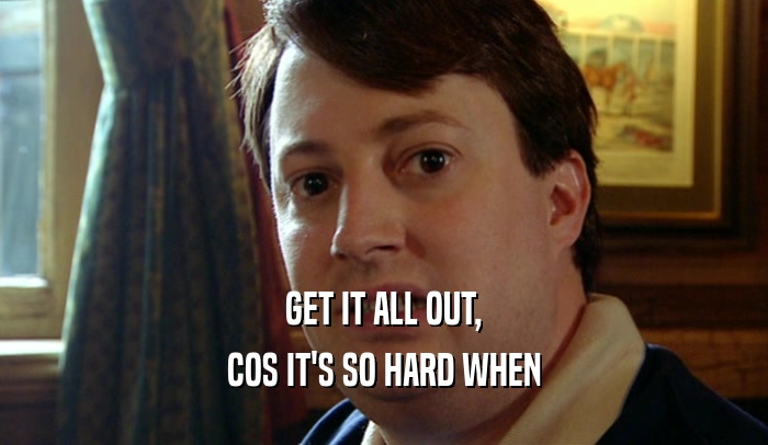 GET IT ALL OUT, COS IT'S SO HARD WHEN 