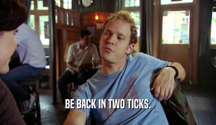 BE BACK IN TWO TICKS.  