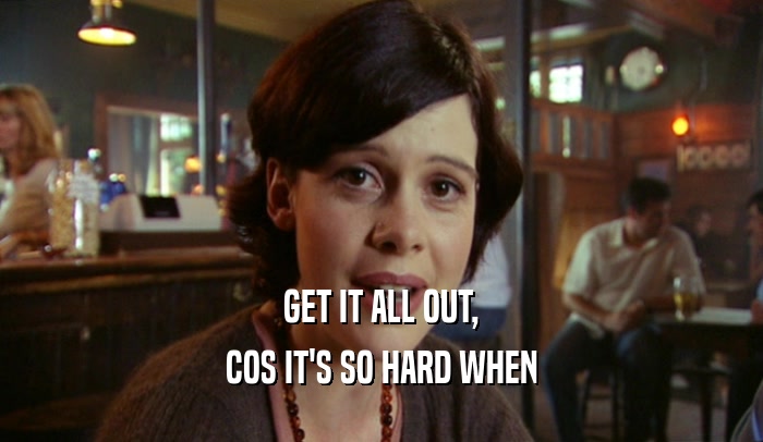 GET IT ALL OUT, COS IT'S SO HARD WHEN 