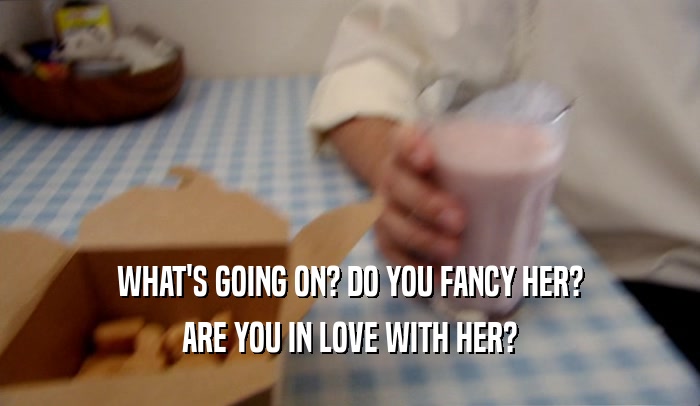 WHAT'S GOING ON? DO YOU FANCY HER? ARE YOU IN LOVE WITH HER? 