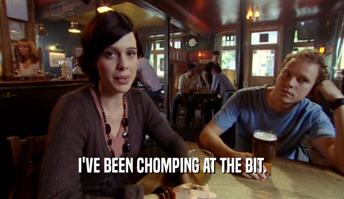 I'VE BEEN CHOMPING AT THE BIT.  
