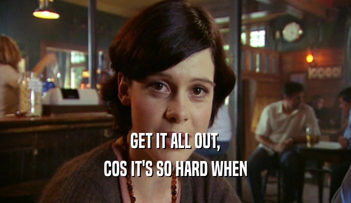 GET IT ALL OUT, COS IT'S SO HARD WHEN 
