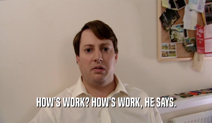 HOW'S WORK? HOW'S WORK, HE SAYS.  