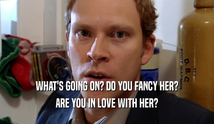 WHAT'S GOING ON? DO YOU FANCY HER? ARE YOU IN LOVE WITH HER? 