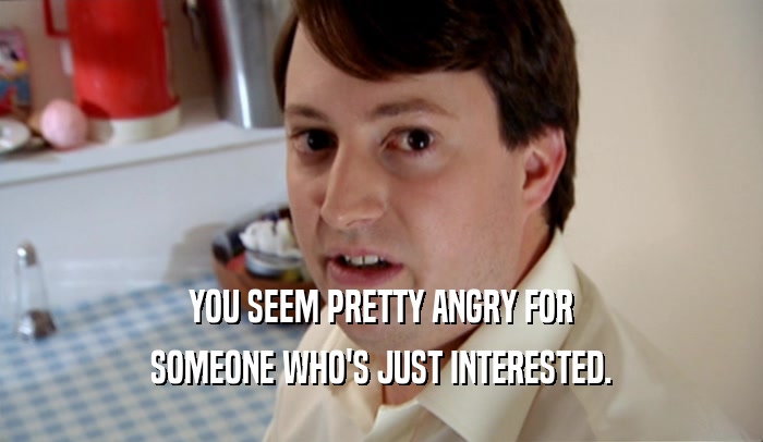 YOU SEEM PRETTY ANGRY FOR SOMEONE WHO'S JUST INTERESTED. 