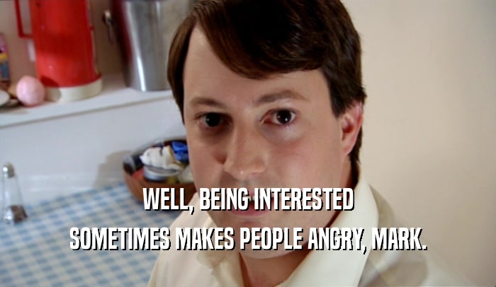 WELL, BEING INTERESTED SOMETIMES MAKES PEOPLE ANGRY, MARK. 