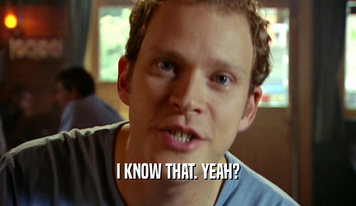 I KNOW THAT. YEAH?  