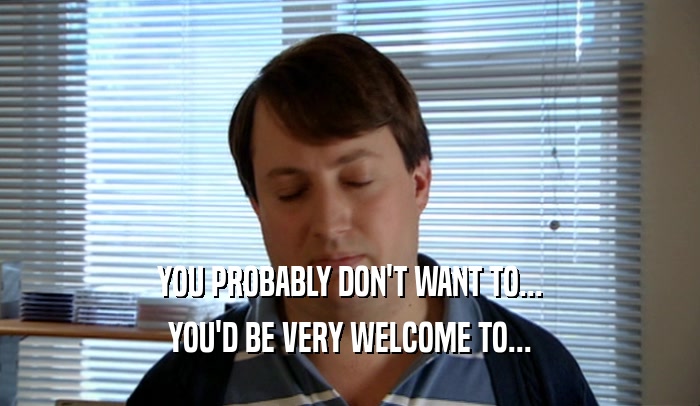 YOU PROBABLY DON'T WANT TO... YOU'D BE VERY WELCOME TO... 