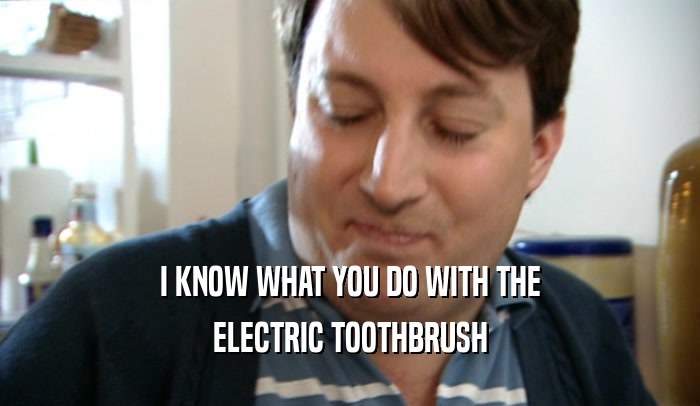 I KNOW WHAT YOU DO WITH THE ELECTRIC TOOTHBRUSH 