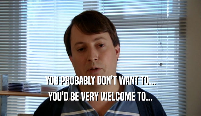YOU PROBABLY DON'T WANT TO... YOU'D BE VERY WELCOME TO... 