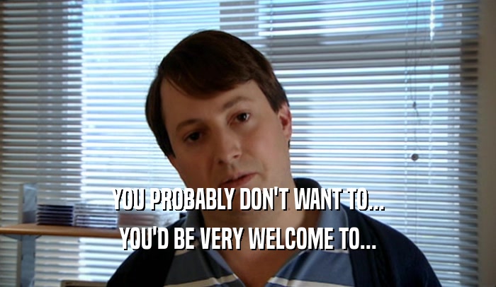 YOU PROBABLY DON'T WANT TO... YOU'D BE VERY WELCOME TO... 