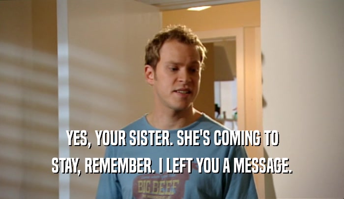 YES, YOUR SISTER. SHE'S COMING TO STAY, REMEMBER. I LEFT YOU A MESSAGE. 