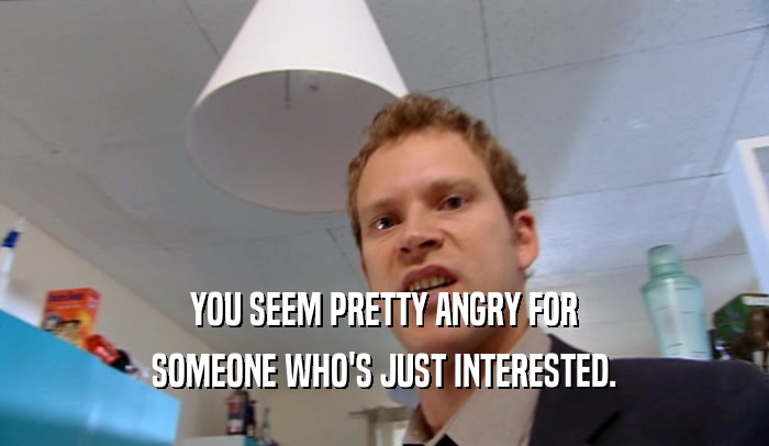 YOU SEEM PRETTY ANGRY FOR SOMEONE WHO'S JUST INTERESTED. 