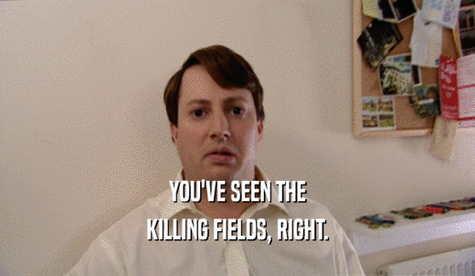 YOU'VE SEEN THE KILLING FIELDS, RIGHT. 