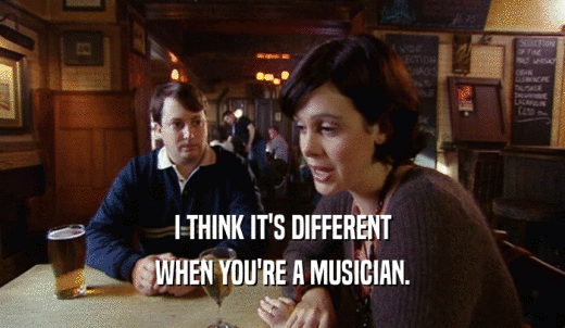 I THINK IT'S DIFFERENT WHEN YOU'RE A MUSICIAN. 