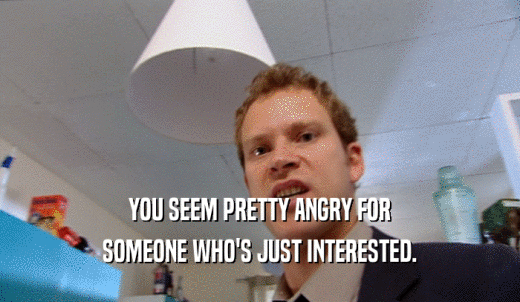 YOU SEEM PRETTY ANGRY FOR SOMEONE WHO'S JUST INTERESTED. 