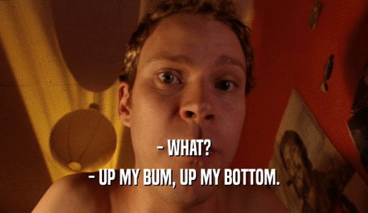 - WHAT? - UP MY BUM, UP MY BOTTOM. 