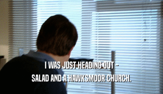 I WAS JUST HEADING OUT - SALAD AND A HAWKSMOOR CHURCH. 